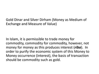 Gold Dinar and Silver Dirham (Money as Medium of
Exchange and Measure of Value)


In Islam, it is permissible to trade money for
commodity, commodity for commodity, however, not
money for money as this produces interest (riba). In
order to purify the economic system of this Money to
Money occurrence (interest), the basis of transaction
should be commodity such as gold.
 