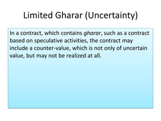 Limited Gharar (Uncertainty)
In a contract, which contains gharar, such as a contract
based on speculative activities, the contract may
include a counter-value, which is not only of uncertain
value, but may not be realized at all.
 