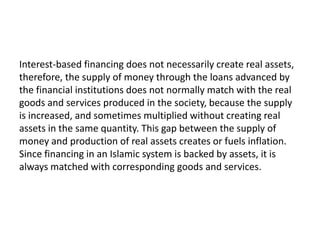 Interest-based financing does not necessarily create real assets,
therefore, the supply of money through the loans advanced by
the financial institutions does not normally match with the real
goods and services produced in the society, because the supply
is increased, and sometimes multiplied without creating real
assets in the same quantity. This gap between the supply of
money and production of real assets creates or fuels inflation.
Since financing in an Islamic system is backed by assets, it is
always matched with corresponding goods and services.
 