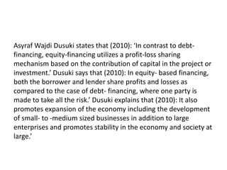 Asyraf Wajdi Dusuki states that (2010): ‘In contrast to debt-
financing, equity-financing utilizes a profit-loss sharing
mechanism based on the contribution of capital in the project or
investment.’ Dusuki says that (2010): In equity- based financing,
both the borrower and lender share profits and losses as
compared to the case of debt- financing, where one party is
made to take all the risk.’ Dusuki explains that (2010): It also
promotes expansion of the economy including the development
of small- to -medium sized businesses in addition to large
enterprises and promotes stability in the economy and society at
large.’
 