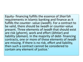 Equity- financing fulfills the essence of Shari’ah
requirements in Islamic banking and finance as it
fulfills the counter- value (iwadh). For a contract to
be valid, there should be Iwadh or counter-value
present. Three elements of iwadh that should exist
are risk (ghorm), work and effort (ikhtiar) and
liability (daman). In the majority of debt- financing
contracts, one or more of these elements of Iwadh
are missing. If there is no risk, effort and liability,
then such a contract cannot be considered to
contain any element of justice.'
 