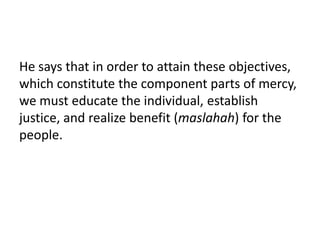 He says that in order to attain these objectives,
which constitute the component parts of mercy,
we must educate the individual, establish
justice, and realize benefit (maslahah) for the
people.
 