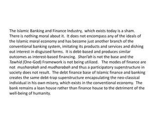 The Islamic Banking and Finance Industry, which exists today is a sham.
There is nothing moral about it. It does not encompass any of the ideals of
the Islamic moral economy and has become just another branch of the
conventional banking system, imitating its products and services and dishing
out interest in disguised forms. It is debt-based and produces similar
outcomes as interest-based financing. Shari’ah is not the base and the
Tawhid (One-God) Framework is not being utilized. The modes of finance are
not musharakah and mudharabah and thus a participatory superstructure in
society does not result. The debt finance base of Islamic finance and banking
creates the same debt-trap superstructure encapsulating the neo-classical
individual in his own misery, which exists in the conventional economy. The
bank remains a loan house rather than finance house to the detriment of the
well-being of humanity.
 