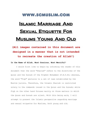 www.scmuslim.com
       Islamic Marriage And
        Sexual Etiquette For
    Muslims Young And Old
 (All images contained in this document are
 designed in a manner that is not intended
      to recreate the creation of Allah!)

In the Name of Allah, Most Gracious, Most Merciful!

    I would first like to begin by informing the reader of this

document that the word "Shariah" refers to the directives of the

Quran and the Sunnah of the Prophet Mohammed (P.B.U.H); whereas,

the word "Fiqh" pertains to a set of laws established by the

Muslim jurists. Therefore, the Islamic Shariah is restricted

solely to the commands issued in the Quran and the Sunnah; while

Fiqh on the other hand focuses mainly on those matters in which

the Quran and Sunnah are silent. With this being said, I will

attempt to present the Islamic perspective regarding marriage

and sexual etiquette for Muslims, both young and old.
 
