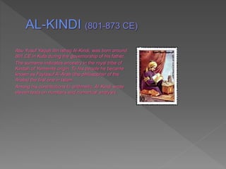Abu Yusuf Yaqub Ibn Ishaq Al-Kindi, was born around
801 CE in Kufa during the governorship of his father.
The surname indicates ancestry in the royal tribe of
Kindah of Yemenite origin. To his people he became
known as Faylasuf Al-Arab (the philosopher of the
Arabs) the first one in Islam.
Among his contributions to arithmetic, Al-Kindi wrote
eleven texts on numbers and numerical analysis.
 