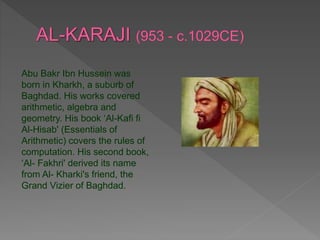 Abu Bakr Ibn Hussein was
born in Kharkh, a suburb of
Baghdad. His works covered
arithmetic, algebra and
geometry. His book ‘Al-Kafi fi
Al-Hisab' (Essentials of
Arithmetic) covers the rules of
computation. His second book,
‘Al- Fakhri' derived its name
from Al- Kharki's friend, the
Grand Vizier of Baghdad.
 