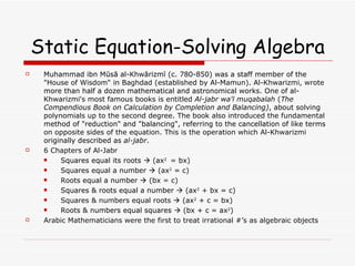 Static Equation-Solving Algebra Muhammad ibn Mūsā al-Khwārizmī (c. 780-850) was a staff member of the "House of Wisdom“ in Baghdad (established by Al-Mamun). Al-Khwarizmi, wrote more than half a dozen mathematical and astronomical works. One of al-Khwarizmi's most famous books is entitled  Al-jabr wa'l muqabalah  ( The Compendious Book on Calculation by Completion and Balancing) , about solving polynomials up to the second degree. The book also introduced the fundamental method of "reduction" and "balancing", referring to the cancellation of like terms on opposite sides of the equation. This is the operation which Al-Khwarizmi originally described as  al-jabr .  6 Chapters of Al-Jabr Squares equal its roots    (ax 2  = bx) Squares equal a number    (ax 2  = c) Roots equal a number    (bx = c)  Squares & roots equal a number    (ax 2  + bx = c) Squares & numbers equal roots    (ax 2  + c = bx) Roots & numbers equal squares    (bx + c = ax 2 ) Arabic Mathematicians were the first to treat irrational #’s as algebraic objects 