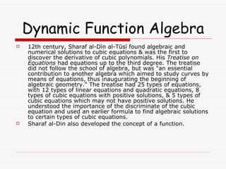 Dynamic Function Algebra 12th century, Sharaf al-Dīn al-Tūsī found algebraic and numerical solutions to cubic equations & was the first to discover the derivative of cubic polynomials. His  Treatise on Equations  had equations up to the third degree. The treatise did not follow the school of algebra, but was "an essential contribution to another algebra which aimed to study curves by means of equations, thus inaugurating the beginning of algebraic geometry." The treatise had 25 types of equations, with 12 types of linear equations and quadratic equations, 8 types of cubic equations with positive solutions, & 5 types of cubic equations which may not have positive solutions. He understood the importance of the discriminate of the cubic equation and used an earlier formula to find algebraic solutions to certain types of cubic equations. Sharaf al-Din also developed the concept of a function. 