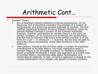 Arithmetic Cont… Number Theory Ibn al-Haytham solved problems involving congruences. In his  Opuscula , Ibn al-Haytham considers the solution of a system of congruences, and gives two general methods of solution. His first method (canonical method) involved Wilson's theorem, while his second method involved a version of the Chinese remainder theorem. Another contribution to number theory is his work on perfect numbers. In his  Analysis and synthesis , Ibn al-Haytham was the first to discover that every even perfect number is of the form 2 n −1(2 n  − 1) where 2 n  − 1 is prime, but he was not able to prove this result successfully (Euler later proved it in the 18th century). 14th century, Kamāl al-Dīn al-Fārisī made a number of important contributions to number theory. His most impressive work in number theory is on amicable numbers. In  Tadhkira al-ahbab fi bayan al-tahabb  introduced a major new approach to a whole area of number theory, introducing ideas about factorization and combinatorial methods. In fact, al-Farisi's approach is based on the unique factorization of an integer into powers of prime numbers. 