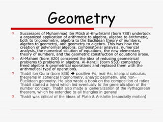 Geometry Successors of Muhammad ibn Mūsā al-Khwārizmī (born 780) undertook a organized application of arithmetic to algebra, algebra to arithmetic, both to trigonometry, algebra to the Euclidean theory of numbers, algebra to geometry, and geometry to algebra. This was how the creation of polynomial algebra, combinatorial analysis, numerical analysis, the numerical solution of equations, the new elementary theory of numbers, and the geometric construction of equations arose. Al-Mahani (born 820) conceived the idea of reducing geometrical problems to problems in algebra. Al-Karajii (born 953) completely freed algebra & geometrical operations and replaced them with the arithmetical type of operations. Thabit ibn Qurra (born 836)    positive #s, real #s, intergral calculus, theorems in spherical trigonometry, analytic geometry, and non-Euclidean geometry. He also wrote a book on the composition of ratios. Thabit started a trend which led eventually to the generalization of the number concept. Thabit also made a  generalization of the Pythagorean theorem, which he extended to all triangles in general Thabit was critical of the ideas of Plato & Aristotle (especially motion) 