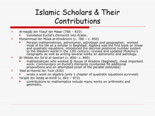Islamic Scholars & Their Contributions Al-Ḥajjāj ibn Yūsuf ibn Maṭar (786 – 833)  translated Euclid's  Elements  into Arabic.  Muḥammad ibn Mūsā al-Khwārizmī (c. 780 – c. 850)  Persian mathematician, astronomer, astrologer and geographer;  worked most of his life as a scholar in Baghdad;  Algebra  was the first book on linear and quadratic equations; introduced the decimal positional number system to the Western world in the 12th century; revised and updated Ptolemy's  Geography  as well as writing several works on astronomy and astrology.  Al-’Abbās ibn Sa’id al-Jawharī (c. 800– c. 860)  mathematician who worked @ House of Wisdom (Baghdad); most important work:  Commentary on Euclid's Elements  (contained 50 additional propositions and an attempted proof of the parallel postulate) ‘ Abd al-Hamīd ibn Turk (830)  wrote a work on algebra (only 1 chapter of quadratic equations survived) Ya’qūb ibn Isḥāq al-Kindī (c. 801 – 873)  contributions to mathematics include many works on arithmetic and geometry.  