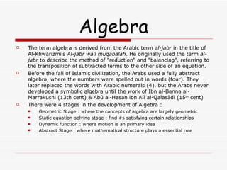 Algebra The term algebra is derived from the Arabic term  al-jabr  in the title of Al-Khwarizmi's  Al-jabr wa'l muqabalah . He originally used the term  al-jabr  to describe the method of "reduction" and "balancing", referring to the transposition of subtracted terms to the other side of an equation. Before the fall of Islamic civilization, the Arabs used a fully abstract algebra, where the numbers were spelled out in words (four). They later replaced the words with Arabic numerals (4), but the Arabs never developed a symbolic algebra until the work of Ibn al-Banna al-Marrakushi (13th cent) & Abū al-Hasan ibn Alī al-Qalasādī (15 th  cent) There were 4 stages in the development of Algebra : Geometric Stage : where the concepts of algebra are largely geometric Static equation-solving stage : find #s satisfying certain relationships Dynamic function : where motion is an primary idea Abstract Stage : where mathematical structure plays a essential role 