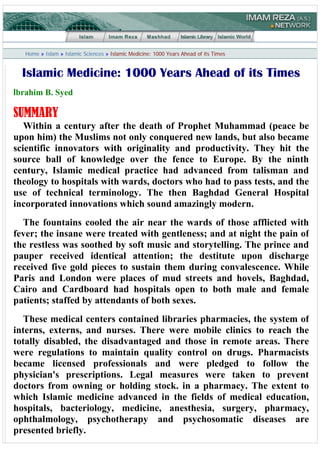 Home » Islam » Islamic Sciences » Islamic Medicine: 1000 Years Ahead of its Times


  Islamic Medicine: 1000 Years Ahead of its Times
Ibrahim B. Syed

SUMMARY
   Within a century after the death of Prophet Muhammad (peace be
upon him) the Muslims not only conquered new lands, but also became
scientific innovators with originality and productivity. They hit the
source ball of knowledge over the fence to Europe. By the ninth
century, Islamic medical practice had advanced from talisman and
theology to hospitals with wards, doctors who had to pass tests, and the
use of technical terminology. The then Baghdad General Hospital
incorporated innovations which sound amazingly modern.
  The fountains cooled the air near the wards of those afflicted with
fever; the insane were treated with gentleness; and at night the pain of
the restless was soothed by soft music and storytelling. The prince and
pauper received identical attention; the destitute upon discharge
received five gold pieces to sustain them during convalescence. While
Paris and London were places of mud streets and hovels, Baghdad,
Cairo and Cardboard had hospitals open to both male and female
patients; staffed by attendants of both sexes.
   These medical centers contained libraries pharmacies, the system of
interns, externs, and nurses. There were mobile clinics to reach the
totally disabled, the disadvantaged and those in remote areas. There
were regulations to maintain quality control on drugs. Pharmacists
became licensed professionals and were pledged to follow the
physician's prescriptions. Legal measures were taken to prevent
doctors from owning or holding stock. in a pharmacy. The extent to
which Islamic medicine advanced in the fields of medical education,
hospitals, bacteriology, medicine, anesthesia, surgery, pharmacy,
ophthalmology, psychotherapy and psychosomatic diseases are
presented briefly.
 