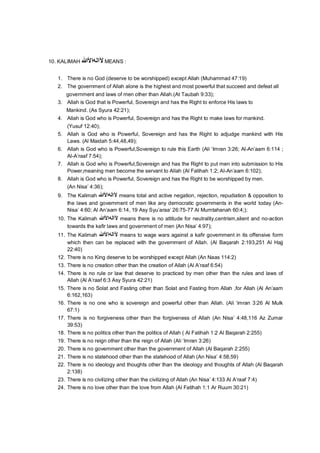 10. KALIMAH ‫ﻵاﻟﮫاﻷ‬‫ﷲ‬ MEANS :
1. There is no God (deserve to be worshipped) except Allah (Muhammad 47:19)
2. The government of Allah alone is the highest and most powerful that succeed and defeat all
government and laws of men other than Allah.(At Taubah 9:33);
3. Allah is God that is Powerful, Sovereign and has the Right to enforce His laws to
Mankind. (As Syura 42:21);
4. Allah is God who is Powerful, Sovereign and has the Right to make laws for mankind.
(Yusuf 12:40);
5. Allah is God who is Powerful, Sovereign and has the Right to adjudge mankind with His
Laws. (Al Maidah 5:44,48,49);
6. Allah is God who is Powerful,Sovereign to rule this Earth (Ali ‘Imran 3:26; Al-An’aam 6:114 ;
Al-A’raaf 7:54);
7. Allah is God who is Powerful,Sovereign and has the Right to put men into submission to His
Power,meaning men become the servant to Allah (Al Fatihah 1:2; Al-An’aam 6:102);
8. Allah is God who is Powerful, Sovereign and has the Right to be worshipped by men.
(An Nisa’ 4:36);
9. The Kalimah ‫ﻵاﻟﮫاﻷ‬‫ﷲ‬ means total and active negation, rejection, repudiation & opposition to
the laws and government of men like any democratic governments in the world today (An-
Nisa’ 4:60; Al An’aam 6:14, 19 Asy Syu’araa’ 26:75-77 Al Mumtahanah 60:4;);
10. The Kalimah ‫ﻵاﻟﮫاﻷ‬‫ﷲ‬ means there is no attitude for neutrality,centrism,silent and no-action
towards the kafir laws and government of men (An Nisa’ 4:97);
11. The Kalimah ‫ﻵاﻟﮫاﻷ‬‫ﷲ‬ means to wage wars against a kafir government in its offensive form
which then can be replaced with the government of Allah. (Al Baqarah 2:193,251 Al Hajj
22:40)
12. There is no King deserve to be worshipped except Allah (An Naas 114:2)
13. There is no creation other than the creation of Allah (Al A’raaf 6:54)
14. There is no rule or law that deserve to practiced by men other than the rules and laws of
Allah (Al A’raaf 6:3 Asy Syura 42:21)
15. There is no Solat and Fasting other than Solat and Fasting from Allah ,for Allah (Al An’aam
6:162,163)
16. There is no one who is sovereign and powerful other than Allah. (Ali ‘imran 3:26 Al Mulk
67:1)
17. There is no forgiveness other than the forgiveness of Allah (An Nisa’ 4:48,116 Az Zumar
39:53)
18. There is no politics other than the politics of Allah ( Al Fatihah 1:2 Al Baqarah 2:255)
19. There is no reign other than the reign of Allah (Ali ‘Imran 3:26)
20. There is no government other than the government of Allah (Al Baqarah 2:255)
21. There is no statehood other than the statehood of Allah (An Nisa’ 4:58,59)
22. There is no ideology and thoughts other than the ideology and thoughts of Allah (Al Baqarah
2:138)
23. There is no civilizing other than the civilizing of Allah (An Nisa’ 4:133 Al A’raaf 7:4)
24. There is no love other than the love from Allah (Al Fatihah 1:1 Ar Ruum 30:21)
 