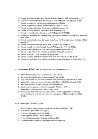 25. There is no Jihad and Wars other than the Jihad and Wars for Allah (At Taubah 9:24 123)
26. There is no reliance other than the reliance on Allah (Al Maidah 5:23 Al Furqan 25:58)
27. There is no trust other than the trust to Allah (Yunus 10:71 84)
28. There is no gain other than the gain from Allah (As Saaf 61:10-12)
29. There is no victory other than the victory from Allah (Al Anfaal 8:10)
30. There is no hope other than the hope for Allah (Al Fatihah 1:5)
31. There is no fear other than the fear of Allah (Al Baqarah 2:40,41,150)
32. There is no happiness and sadness other than the happiness and sadness from Allah (An
Najm 53:43)
33. There is no loyalty other than the loyalty to Allah and His Messenger(pbuh) (An Nisa’ 4:59 Al
Ahzaab 33:71)
34. There is no way other than the way of Allah ( Yusuf 12:108 Ibrahim 14:1)
35. There is no truth other than the truth of Allah (Al Baqarah 2:147 Al Hajj 22:62)
36. There is no light(of guidance) other than the light of Allah (An Nuur 24:35)
37. There is no constitution other than the constitution of Allah (Al A’raaf 7:3)
38. There is no protector other than Allah (Al Anfaal 8:40)
39. There is no peace other than the peace from Allah (Yunus 10:25 Yaa Sin 36:58)
40. There is no ramification other than the ramification of Allah (Asy Syura 42:53 Al Hadid 57;5)
11. THE KALIMAH ‫ﻵاﻟﮫاﻷ‬‫ﷲ‬ (THE AQIDAH OF ISLAM) COMMANDED US TO :
1. Affirm that democracy is a kufur religion(An Nisa’ 4:60);
2. Not practice the kufur religion of democracy (Fatir 35:10);
3. Stay away,isolate and separate ourselves from democracy(Al Mumtahanah 60:4);
4. Negate,deny,reject and oppose democracy(An Nisa’ 4:60,Al Mumtahanah 60:4);
5. Hate and be hostile to democracy(Al Mumtahanah60:4);
6. No compromise even a bit with democracy (Al Kafiruun 109:1-6);
7. Make direct confrontation with democracy(7:195);
8. Resolve and determined to wage Jihad, Wars and Revolution to all democratic
governments until all of them are destroyed completely (Al Baqarah 2:193, Al Hajj
22:40).
12. ALLAH IS GOD, KING AND RULER:
1. Who is Powerful,Sovereign,ruling over the whole of humanity.(3:26, 7:54);
2. To make laws for mankind (12:40, 6:57;
3. To enforce His laws to mankind(5:48,49);
4. To Adjudge men with His Laws (5:44,45,47);
5. To put men into submission to His will (Al Fatihah 1:2);
6. To be worshipped by men by following the laws of Allah (4:36).
 