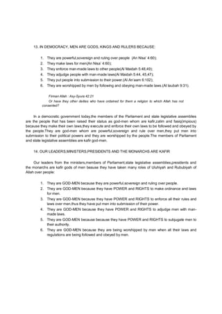 13. IN DEMOCRACY, MEN ARE GODS, KINGS AND RULERS BECAUSE:
1. They are powerful,sovereign and ruling over people (An Nisa’ 4:60);
2. They make laws for men(An Nisa’ 4:60);
3. They enforce man-made laws to other people(Al Maidah 5:48,49);
4. They adjudge people with man-made laws(Al Maidah 5:44, 45,47);
5. They put people into submission to their power.(Al An’aam 6:102);
6. They are worshipped by men by following and obeying man-made laws.(At taubah 9:31).
Firman Allah : Asy-Syura 42:21
Or have they other deities who have ordained for them a religion to which Allah has not
consented?
In a democratic government today,the members of the Parliament and state legislative assemblies
are the people that has been raised their status as god-men whom are kafir,zalim and fasiq(impious)
because they make their own laws,they execute and enforce their own laws to be followed and obeyed by
the people.They are god-men whom are powerful,sovereign and rule over men,they put men into
submission to their political powers and they are worshipped by the people.The members of Parliament
and state legislative assemblies are kafir god-men.
14. OUR LEADERS,MINISTERS,PRESIDENTS AND THE MONARCHS ARE KAFIR
Our leaders from the ministers,members of Parliament,state legislative assemblies,presidents and
the monarchs are kafir gods of men beause they have taken many roles of Uluhiyah and Rububiyah of
Allah over people:
1. They are GOD-MEN because they are powerful,sovereign and ruling over people.
2. They are GOD-MEN because they have POWER and RIGHTS to make ordinance and laws
for men.
3. They are GOD-MEN because they have POWER and RIGHTS to enforce all their rules and
laws over men,thus they have put men into submission of their power.
4. They are GOD-MEN because they have POWER and RIGHTS to adjudge men with man-
made laws.
5. They are GOD-MEN because because they have POWER and RIGHTS to subjugate men to
their authority.
6. They are GOD-MEN because they are being worshipped by men when all their laws and
regulations are being followed and obeyed by men.
 