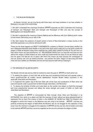 1. THE MUSLIM PROBLEMS
As Muslim Ummah, we are now facing with three basic and major problems in our lives whether in
Malaysia or any part of the world today:
1. We didn’t understand the meanings of kalimah ‫ﻵاﻟﮫاﻷﷲ‬ especially we didn’t understand the meanings
of Uluhiyah and Rububiyah Allah and Uluhiyah and Rububiyah of Men and also the concept of
Nafi(negation) and Isbat(affirmation).
2. We didn’t understand the meaning of Islamic Method and its difference with Kufur Method which makes
us had chosen Democracy as our way of life.
3. We didn’t realize the existence of Jewish control in forms of Neo-Colonialism in every country in this
world that oppresses us so that we will become kafir.
These are the three biggest and MOST FUNDAMENTAL problems of Muslim Ummah today whether we
are in Malaysia,Indonesia,Saudi Arabia or any part of the world which make all of us has gone outside the
religion of Allah.All Muslims today have neglected the LAWS AND CONSTITUTION OF ALLAH from our
lives which means we have abandoned our RELIGION(AD DEEN) from our lives.We now exist and live
without the religion of Allah.Instead we have made and implemented the laws of men,we follow,we obey
and we agree and also,we are at peace with them.This means we have become the worshippers of
men,we worship men and we believe,embrace and practice the Kufur religion of democracy.All these
mean we have nullified our Shahadah and now we have become kafir without realizing it!
2. THE MISSION OF ISLAM ON EARTH
The Muslim Ummah was sent by Allah to mankind to reach the goal of ‫ﻵاﻟﮫا‬‫ﻷ‬‫ﷲ‬ on Earth,which are:
1. To destroy the system of men’s life with all the laws and constitutions that exist and operate under a
men’s government,like all modern secular states(which includes Muslim Nation countries) in this
world,with Jihad,Wars and Revolution.
2. To implement the system way of life from Allah with all the laws and constitutions of Allah which will
exist and operate under a government of Allah,through Jihad,Wars, and Revolution.
3. To destroy the lordship of Kuffar and make Islam as the number one religion on Earth,the strongest
and most powerful,that succeed and defeat the whole strength and power of Kuffar on Earth with
Jihad,Wars and Revolution.
The objective of ‫ﻵاﻟﮫاﻷﷲ‬ is commanded by Allah through Jihad, Wars and Revolution in its
OFFENSIVE form which is to attack and fight the enemies of Islam without we being attacked,fought or
oppressed first by them.This mission of Islam is the AQIDAH OF ISLAM from Allah.The Muslims who
struggled to achive this mission is the Believers and who cling to the kalimah ‫ﻵاﻟﮫاﻷ‬‫ﷲ‬ and they are
perfectly embracing the religion of Allah.While the Muslims who do not struggle for this objective or they
never have the intention to struggle for this objective of ‫ﻵاﻟﮫاﻷ‬‫ﷲ‬ are the one who did not believe and cling
to the kalimah ‫ﻵاﻟﮫاﻷ‬‫ﷲ‬ and they cannot be regarded as the one who embrace the religion of Allah.
 