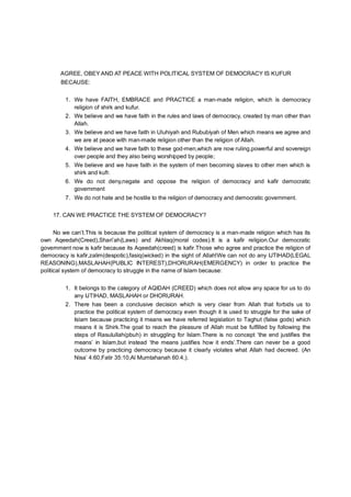 AGREE, OBEY AND AT PEACE WITH POLITICAL SYSTEM OF DEMOCRACY IS KUFUR
BECAUSE:
1. We have FAITH, EMBRACE and PRACTICE a man-made religion, which is democracy
religion of shirk and kufur.
2. We believe and we have faith in the rules and laws of democracy, created by man other than
Allah.
3. We believe and we have faith in Uluhiyah and Rububiyah of Men which means we agree and
we are at peace with man-made religion other than the religion of Allah.
4. We believe and we have faith to these god-men,which are now ruling,powerful and sovereign
over people and they also being worshipped by people;
5. We believe and we have faith in the system of men becoming slaves to other men which is
shirk and kufr.
6. We do not deny,negate and oppose the religion of democracy and kafir democratic
government
7. We do not hate and be hostile to the religion of democracy and democratic government.
17. CAN WE PRACTICE THE SYSTEM OF DEMOCRACY?
No we can’t.This is because the political system of democracy is a man-made religion which has its
own Aqeedah(Creed),Shari’ah(Laws) and Akhlaq(moral codes).It is a kafir religion.Our democratic
government now is kafir because its Aqeedah(creed) is kafir.Those who agree and practice the religion of
democracy is kafir,zalim(despotic),fasiq(wicked) in the sight of Allah!We can not do any IJTIHAD(LEGAL
REASONING),MASLAHAH(PUBLIC INTEREST),DHORURAH(EMERGENCY) in order to practice the
political system of democracy to struggle in the name of Islam because:
1. It belongs to the category of AQIDAH (CREED) which does not allow any space for us to do
any IJTIHAD, MASLAHAH or DHORURAH.
2. There has been a conclusive decision which is very clear from Allah that forbids us to
practice the political system of democracy even though it is used to struggle for the sake of
Islam because practicing it means we have referred legislation to Taghut (false gods) which
means it is Shirk.The goal to reach the pleasure of Allah must be fulfilled by following the
steps of Rasulullah(pbuh) in struggling for Islam.There is no concept ‘the end justifies the
means’ in Islam,but instead ‘the means justifies how it ends’.There can never be a good
outcome by practicing democracy because it clearly violates what Allah had decreed. (An
Nisa’ 4:60,Fatir 35:10,Al Mumtahanah 60:4,).
 