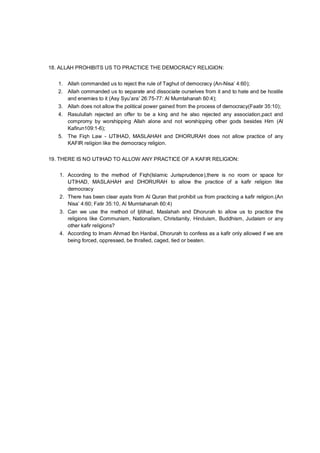 18. ALLAH PROHIBITS US TO PRACTICE THE DEMOCRACY RELIGION:
1. Allah commanded us to reject the rule of Taghut of democracy (An-Nisa’ 4:60);
2. Allah commanded us to separate and dissociate ourselves from it and to hate and be hostile
and enemies to it (Asy Syu’ara’ 26:75-77: Al Mumtahanah 60:4);
3. Allah does not allow the political power gained from the process of democracy(Faatir 35:10);
4. Rasulullah rejected an offer to be a king and he also rejected any association,pact and
compromy by worshipping Allah alone and not worshipping other gods besides Him (Al
Kafirun109:1-6);
5. The Fiqh Law - IJTIHAD, MASLAHAH and DHORURAH does not allow practice of any
KAFIR religion like the democracy religion.
19. THERE IS NO IJTIHAD TO ALLOW ANY PRACTICE OF A KAFIR RELIGION:
1. According to the method of Fiqh(Islamic Jurisprudence),there is no room or space for
IJTIHAD, MASLAHAH and DHORURAH to allow the practice of a kafir religion like
democracy
2. There has been clear ayats from Al Quran that prohibit us from practicing a kafir religion.(An
Nisa’ 4:60; Fatir 35:10, Al Mumtahanah 60:4)
3. Can we use the method of Ijitihad, Maslahah and Dhorurah to allow us to practice the
religions like Communism, Nationalism, Christianity, Hinduism, Buddhism, Judaism or any
other kafir religions?
4. According to Imam Ahmad Ibn Hanbal, Dhorurah to confess as a kafir only allowed if we are
being forced, oppressed, be thralled, caged, tied or beaten.
 