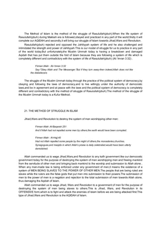 The Method of Islam is the method of the struggle of Rasulullah(pbuh).When the life system of
Rasulullah(pbuh) during Makkah era is followed,obeyed and practiced in any part of the world,firstly it will
complete our AQIDAH,and secondly,it will bring our struggle of Islam towards Jihad,Wars and Revolution.
Rasulullah(pbuh) rejected and opposed the Jahiliyyah system of life and he also challenged and
intimidated the strength and power of Jahiliyyah.This is our model of struggle for us to practice in any part
of the world today.But unfortunately,the Muslim Ummah today is having a breakdown and damaged
Aqidah that has put them outside the fold of Islam because they are following a system of life which is
completely different and contradictory with the system of life of Rasulullah(pbuh) (Ali ‘Imran 3:32) .
Firman Allah : Ali-‘Imran 3:32
Say:”Obey Allah and The Messenger.”But if they turn away-then indeed,Allah does not like
the disbelievers
The struggle of the Muslim Ummah today through the practice of the political system of democracy,by
obeying and following the laws of democracy,and to live willingly under the authority of democratic
laws,and be in agreement and at peace with the laws and the political system of democracy is completely
different and contradictory with the method of struggle of Rasulullah(pbuh).The method of the struggle of
the Muslim Ummah today is a Kufur Method.
21. THE METHOD OF STRUGGLE IN ISLAM
Jihad,Wars and Revolution to destroy the system of men worshipping other men:
Firman Allah :Al-Baqarah 251
And if Allah had not repelled some men by others,the earth would have been corrupted.
Firman Allah : Al-Hajj 40
Had not Allah repelled some people by the might of others,the monasteries,churches,
Synagogues,and masjids in which Allah’s praise is daily celebrated,would have been utterly
demolished.
Allah commanded us to wage Jihad,Wars,and Revolution to any kafir government like our democratic
government today for the purpose of destroying the system of men worshipping men and freeing mankind
from the servitude of other men and bringing back mankind to the worship and submission to Allah alone..
When any man-made law is being enforced under any government of men,it means the existence of a
system of MEN BEING SLAVES TO THE POWER OF OTHER MEN.The people that are being ruled are
slaves while the rulers are the false gods that put men into submission to their powers.The submission of
men to the power of men is a negation and rejection to the total submission of men towards Allah alone,
thus damaging the Aqidah of Islam.
Allah commanded us to wage Jihad, Wars and Revolution to a government of men for the purpose of
destroying the system of men being slaves to others.This is Jihad, Wars, and Revolution in its
OFFENSIVE form,which is to fight and attack the enemies of Islam before we are being attacked first.This
type of Jihad,Wars and Revolution is the AQIDAH of Islam.
 