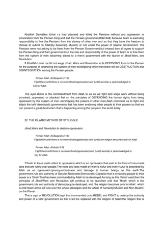 Khalifah Sayyidina Umar r.a had attacked and killed the Persians without any oppression or
provocation from the Persian King and and the Persian government(642-644) because Islam is executing
responsibility to free the Persians from the slavery of other men and so that they have the freedom to
choose to submit to Allah(by becoming Muslim) or not under the power of Islamic Government. The
Persians were not asking to be freed from the Persian Government,but instead they all agree to support
the Persian King and their government,but the role and responsibility of the power of Islam is to free them
from the system of men becoming slaves to a men’s government with the launch of Jihad,Wars, and
Revolution.
If Khalifah Umar r.a did not wage Jihad, Wars and Revolution in its OFFENSIVE form to the Persian
for the purpose of destroying the system of men worshipping other men,there will be DESTRUCTION and
DISINTEGRATION among the Persian people.
Firman Allah :Al-Baqarah 2:193
Fight them until there is no more fitnah(oppression) and (until) worship is (acknowledged to
be) for Allah.
The ayat above is the commandment from Allah to us so we fight and wage wars without being
provoked, oppressed or attacked first on the principles of DEFENDING the human rights from being
oppressed by the system of men worshipping the powers of other men.Allah command us to fight and
attack the kafir democratic governments that has been enslaving other people to their powers so that we
can prevent a great destruction that is happening among the people in the world today.
22. THE ISLAMIC METHOD OF STRUGGLE
Jihad,Wars and Revolution to destroy oppression :
Firman Allah :Al-Baqarah 2:193
Fight them until there is no more fitnah(oppression) and (until) the religion becomes only for Allah
Firman Allah: Al-Anfal 8:39
Fight them until there is no more fitnah(oppression) and (until) worship is (acknowledged to
be) for Allah.
‘Fitnah’ in these ayats refers to oppression,which is an oppression that exist in the form of man-made
laws that are ruling over people.The rules and laws made by men is kufur and every kufur is described by
Allah as an oppression,tyranny,evil,menace and damage to human beings on this earth.The
government,rule and authority of Secular-Nationalist-Democratic-Capitalist that is enslaving people to their
power is a ‘fitnah’ that has been commanded by Allah to be destroyed.As long as this ‘fitnah’ exist,then the
principles of Jihad,Wars and Revolution will continue to be launched until that ‘fitnah’ which is the
government,rule and authority of democracy,be destroyed, and ‘the religion becomes only for Allah’ which
is until Islam alone will rule over the whole ideologies and the whole of humanity(Muslim and Non-Muslim)
on this Planet.
This is ayat of REVOLUTION;ayat that commanded us to REBEL and FIGHT to destroy the authority
and power of a kafir government so that it will be replaced with the religion of Islam,the religion that is
 