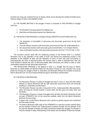 powerful and ruling over mankind.This war to destroy ‘fitnah’ and to demolish the lordship of Kuffar and to
raise the religion of Islam is the AQIDAH of Islam.
23. THE ISLAMIC METHOD in the struggle of Islam is composed of TWO RATINGS of struggle
which are:
1. The Revolution Process(inspired from Makkah era)
2. Jihad,Wars and Revolution(inspired from Madinah era)
24. THE REVOLUTION PROCESS is consisted of these CONCEPTS and ACTIONS which are:
1. The declaration of kufur(takfir) of democracy and democratic government (Al Hijr 94,Al
Maidah 67);
2. The total rejection towards a kafir democratic government.(An Nisa’ 60, Al Mumtahanah 4);
3. No compromise towards a kafir democratic government(Al Kafirun 1-6, Al Qalam 68:8,9);
4. Open confrontation towards a kafir democratic government (Al A’raf 7:110,127 Hud 11: 55).
The revolution process starts with the awakening process of the Ummah which is a Spiritual
Revolution due to the realization of the reality of Kufur and Eeman.The awakening process is the
realization of the AQIDAH of Islam and the realization of forms of Kufur that exist surrounding us
today,especially the Kufur of democracy.When the Ummah reach a state of realization,then they can
move forward to declare the kufur of democracy,totally reject democracy and ready to make an open
confrontation towards the kafir democratic government.
THE REVOLUTION PROCESS is the Method of Islam in a struggle that will bring an Islamic
Movement to JIHAD,WARS and REVOLUTION.This Revolution Process is a very important and crucial
phase into bringing the struggle of Islam to Jihad,Wars and Revolution.Without the revolution process,an
Islamic Movement can not move forward towards the goal of Jihad,Wars and Revolution.
25. THE REVOLUTION PROCESS
1. The Revolution Process is a phase of struggle that exist in a form of open and total conflict
between an Islamic Movement with the kafir democratic government which will eventually
resulting in a Jihad,Wars and Revolution.
2. This Revolution Process may take a long period of time, maybe generation after generation,
which will bring the Ummah towards a revival which will then grow into Jihad, Wars and
Revolution.
3. This Revolution Process is a phase of struggle which will allow the Islamic Movement to build
and gain STRENGTH from all the resources available, taken from the Islamic Movement
itself and its surroundings.
4. It begins with a small Islamic Movement until it grows by gaining support and involvement
from the whole Ummah.
5. The Islamic Movement really need all the STRENGTH to overcome all their enemies,which
are the strength of Eeman and Taqwa,physical & spiritual strength and the strength of will
and also the strength of passion and deep commitment towards the struggle.The strength in
unity,the strength in deep understanding of the Aqidah and the Method of Islam,the strength
 
