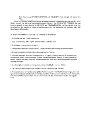 from the process of TARBIYAH,ACTION and MOVEMENT.Their strength only came from
Allah.
This is the REVOLUTION PROCESS that acts as a process of radicalization and the activities of the
Muslim Ummah that will bring this revival into reality.With only this REVOLUTION PROCESS that can
bring the struggle of Islam towards JIHAD,WARS and REVOLUTION.Allah had commanded us to free
ourselves from the shackles of a kafir democratic government that is powerful and sovereign today with
Jihad,Wars and Revolution.
26. THE REQUIREMENTS FOR THE FOLLOWERS OF THE MAHDI
1.Sincerity(Ikhlas) and Taqwa is everything
2.Deep understanding of the Aqidah of Islam and the Method of Islam
3.Dzikr(Always in remembrance of Allah)
4;Siddiq(truthful),Amanah(Upholding trusts),Tabligh(conveying the message),Fatonah(Wisdom)
5.Spiritually,physically,mentally and emotionally prepared.Patience.
6.If possible,the global revolution must be made SILMUTANEOUSLY by attacking all the democratic
governments around the world.This will increase the difficulties for the enemies of Islam to attack the
Muslim Ummah.This global revolution will be more efficient in the times of natural disasters,economic
collapse and chaos.
7.Not allowing themselves to be manipulated and controlled by the enemies of Islam
8.The love for Shahid(martyrdom) is number one,more than anything in this world.
9.There also must be a revolution amongst the Muslims in a Jinn world.The Muslims amongst Jinn must
operate a revolution to fight the kafir jinns and shaitan.This will decrease the effect of the jinn manipulation
in human world.Any Muslim who is able to communicate with the Jinns must convey this message to
them.
 