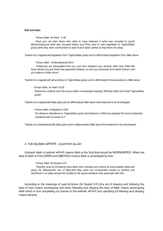 Nafi and Isbat
Firman Allah: An-Nisa’ 4: 60
Have you not seen those who claim to have believed in what was revealed to you(O
Muhammad),and what was revealed before you?They wish to refer legislation to Taghut(false
gods),while they were commanded to reject it;and Satan wishes to lead them far astray.
Tawhid is to negate(nafi) legislation from Taghut(false gods) and to affirm(isbat) legislation from Allah alone.
Firman Allah : Al-Mumtahanah 60:4
“Indeed,we are dissociated from you and from whatever you worship other than Allah.We
have denied you,and there has appeared between us and you animosity and hatred forever until
you believe in Allah alone.”
Tawhid is to negate(nafi) all worships to Taghut(false gods) and to affirm(isbat) those worships to Allah alone.
Firman Allah: An Nahl 16:36
“Indeed we certainly sent into every nation a messenger (saying),”Worship Allah and avoid Taghut(false
gods)”
Tawhid is to negate(nafi) false gods and to affirm(isbat) Allah alone that deserves to be worshipped.
Firman Allah: Al Baqarah 2:256
“So whoever disbelieves in Taghut(false gods) and believes in Allah has grasped the most trustworthy
handhold with no break in it”
Tawhid is to disbelieves(nafi) false gods and to believe(isbat) Allah alone that deserves to be worshipped.
4. THE KALIMAH ‫ﻵاﻟﮫا‬‫ﻷ‬‫ﷲ‬ - ULUHIYAH ALLAH :
Uluhiyah Allah in kalimah ‫ﻵاﻟﮫاﻷ‬‫ﷲ‬ means Allah is the God that should be WORSHIPPED. When the
laws of Allah is FOLLOWED and OBEYED,it means Allah is worshipped by men.
Firman Allah: At-Taubah 9:31
They(the Jews & Christians) have taken their scholars and monks as lords besides Allah,and
(also) the Messiah,the son of Mary.And they were not commanded except to worship one
God;there is no deity except Him.Exalted is He above whatever they associate with Him.
According to the meanings of ayat Al-Quran (At Taubah 9:31),the act of obeying and following the
laws of men means worshipping men,while following and obeying the laws of Allah means worshipping
Allah which in turn completing our Eeman to the kalimah ‫ﻵاﻟﮫاﻷ‬‫ﷲ‬ and upholding it.Following and obeying
means worship.
 