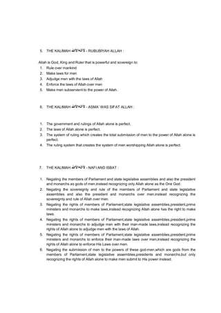 5. THE KALIMAH ‫ﻵاﻟﮫاﻷ‬‫ﷲ‬ - RUBUBIYAH ALLAH :
Allah is God, King and Ruler that is powerful and sovereign to:
1. Rule over mankind
2. Make laws for men
3. Adjudge men with the laws of Allah
4. Enforce the laws of Allah over men
5. Make men subservient to the power of Allah.
6. THE KALIMAH ‫ﻵاﻟﮫاﻷ‬‫ﷲ‬ - ASMA’ WAS SIFAT ALLAH :
1. The government and rulings of Allah alone is perfect.
2. The laws of Allah alone is perfect.
3. The system of ruling which creates the total submission of men to the power of Allah alone is
perfect.
4. The ruling system that creates the system of men worshipping Allah alone is perfect.
7. THE KALIMAH ‫ﻵاﻟﮫاﻷ‬‫ﷲ‬ - NAFI AND ISBAT :
1. Negating the members of Parliament and state legislative assemblies and also the president
and monarchs as gods of men,instead recognizing only Allah alone as the One God.
2. Negating the sovereignty and rule of the members of Parliament and state legislative
assemblies and also the president and monarchs over men,instead recognizing the
sovereignty and rule of Allah over men.
3. Negating the rights of members of Parliament,state legislative assemblies,president,prime
ministers and monarchs to make laws,instead recognizing Allah alone has the right to make
laws.
4. Negating the rights of members of Parliament,state legislative assemblies,president,prime
ministers and monarchs to adjudge men with their man-made laws,instead recognizing the
rights of Allah alone to adjudge men with the laws of Allah.
5. Negating the rights of members of Parliament,state legislative assemblies,president,prime
ministers and monarchs to enforce their man-made laws over men,instead recognizing the
rights of Allah alone to enforce His Laws over men.
6. Negating the submission of men to the powers of these god-men,which are gods from the
members of Parliament,state legislative assemblies,presidents and monarchs,but only
recognizing the rights of Allah alone to make men submit to His power instead.
 
