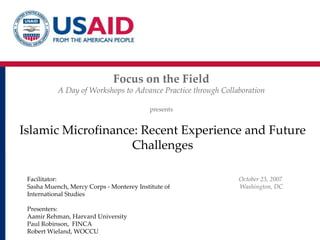 Islamic Microfinance: Recent Experience and Future Challenges Focus on the Field A Day of Workshops to Advance Practice through Collaboration presents Facilitator:  Sasha Muench, Mercy Corps - Monterey Institute of International Studies Presenters:  Aamir Rehman, Harvard University Paul Robinson,  FINCA Robert Wieland, WOCCU October 23, 2007  Washington, DC 