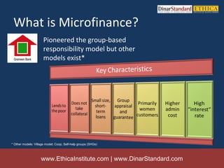 What is Microfinance?
                      Pioneered the group-based
                      responsibility model but other
                      models exist*




* Other models: Village model; Coop; Self-help groups (SHGs)



                    www.EthicaInstitute.com | www.DinarStandard.com
 