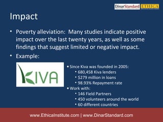 Impact
• Poverty alleviation: Many studies indicate positive
  impact over the last twenty years, as well as some
  findings that suggest limited or negative impact.
• Example:
                       • Since Kiva was founded in 2005:
                            • 680,458 Kiva lenders
                            • $279 million in loans
                            • 98.93% Repayment rate
                       • Work with:
                            • 146 Field Partners
                            • 450 volunteers around the world
                            • 60 different countries

       www.EthicaInstitute.com | www.DinarStandard.com
 