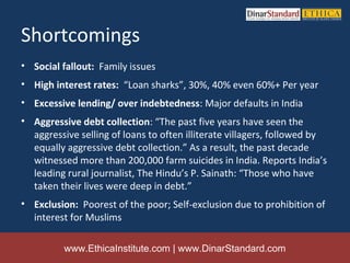 Shortcomings
• Social fallout: Family issues
• High interest rates: “Loan sharks”, 30%, 40% even 60%+ Per year
• Excessive lending/ over indebtedness: Major defaults in India
• Aggressive debt collection: “The past five years have seen the
  aggressive selling of loans to often illiterate villagers, followed by
  equally aggressive debt collection.” As a result, the past decade
  witnessed more than 200,000 farm suicides in India. Reports India’s
  leading rural journalist, The Hindu’s P. Sainath: “Those who have
  taken their lives were deep in debt.”
• Exclusion: Poorest of the poor; Self-exclusion due to prohibition of
  interest for Muslims

          www.EthicaInstitute.com | www.DinarStandard.com
 