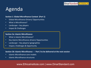 Agenda
Section 1: Global Microfinance Context (Part 1)
• Global Microfinance Drivers/ Opportunities
• What is Microfinance?
• Landscape – key players
• Impact & Challenges

Section 2a: Islamic Microfinance
• What is Islamic Microfinance?
• Key Islamic Microfinance drivers/ Opportunities
• Landscape – Key players/ geographies
• Impact, Challenges & Opportunity

Section 2b: Islamic Microfinance -- Part 2 to be delivered at the next session
• Islamic Microfinance core models
• Islamic Microfinance structures


             www.EthicaInstitute.com | www.DinarStandard.com
 