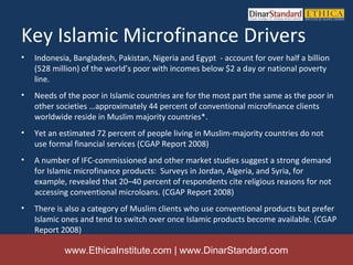 Key Islamic Microfinance Drivers
•   Indonesia, Bangladesh, Pakistan, Nigeria and Egypt - account for over half a billion
    (528 million) of the world’s poor with incomes below $2 a day or national poverty
    line.
•   Needs of the poor in Islamic countries are for the most part the same as the poor in
    other societies …approximately 44 percent of conventional microfinance clients
    worldwide reside in Muslim majority countries*.
•   Yet an estimated 72 percent of people living in Muslim-majority countries do not
    use formal financial services (CGAP Report 2008)
•   A number of IFC-commissioned and other market studies suggest a strong demand
    for Islamic microfinance products: Surveys in Jordan, Algeria, and Syria, for
    example, revealed that 20–40 percent of respondents cite religious reasons for not
    accessing conventional microloans. (CGAP Report 2008)
•   There is also a category of Muslim clients who use conventional products but prefer
    Islamic ones and tend to switch over once Islamic products become available. (CGAP
    Report 2008)

            www.EthicaInstitute.com | www.DinarStandard.com
 