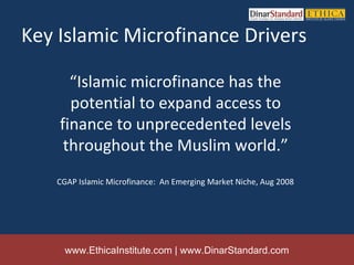 Key Islamic Microfinance Drivers

      “Islamic microfinance has the
      potential to expand access to
    finance to unprecedented levels
     throughout the Muslim world.”
   CGAP Islamic Microfinance: An Emerging Market Niche, Aug 2008




     www.EthicaInstitute.com | www.DinarStandard.com
 
