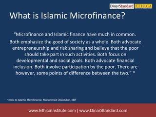 What is Islamic Microfinance?
    “Microfinance and Islamic finance have much in common.
  Both emphasize the good of society as a whole. Both advocate
   entrepreneurship and risk sharing and believe that the poor
         should take part in such activities. Both focus on
     developmental and social goals. Both advocate financial
   inclusion. Both involve participation by the poor. There are
     however, some points of difference between the two.” *




* Intro. to Islamic Microfinance, Mohammed Obaidullah, IIBF



                  www.EthicaInstitute.com | www.DinarStandard.com
 