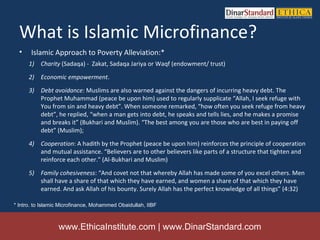 What is Islamic Microfinance?
  •    Islamic Approach to Poverty Alleviation:*
      1) Charity (Sadaqa) - Zakat, Sadaqa Jariya or Waqf (endowment/ trust)

      2) Economic empowerment.
      3) Debt avoidance: Muslims are also warned against the dangers of incurring heavy debt. The
         Prophet Muhammad (peace be upon him) used to regularly supplicate “Allah, I seek refuge with
         You from sin and heavy debt”. When someone remarked, “how often you seek refuge from heavy
         debt”, he replied, “when a man gets into debt, he speaks and tells lies, and he makes a promise
         and breaks it” (Bukhari and Muslim). “The best among you are those who are best in paying off
         debt” (Muslim);
      4) Cooperation: A hadith by the Prophet (peace be upon him) reinforces the principle of cooperation
         and mutual assistance. “Believers are to other believers like parts of a structure that tighten and
         reinforce each other." (Al-Bukhari and Muslim)

      5) Family cohesiveness: “And covet not that whereby Allah has made some of you excel others. Men
         shall have a share of that which they have earned, and women a share of that which they have
         earned. And ask Allah of his bounty. Surely Allah has the perfect knowledge of all things” (4:32)

* Intro. to Islamic Microfinance, Mohammed Obaidullah, IIBF



                  www.EthicaInstitute.com | www.DinarStandard.com
 