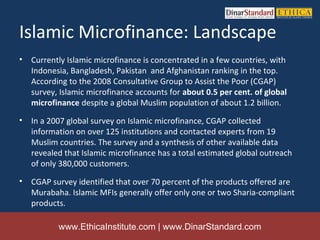 Islamic Microfinance: Landscape
•   Currently Islamic microfinance is concentrated in a few countries, with
    Indonesia, Bangladesh, Pakistan and Afghanistan ranking in the top.
    According to the 2008 Consultative Group to Assist the Poor (CGAP)
    survey, Islamic microfinance accounts for about 0.5 per cent. of global
    microfinance despite a global Muslim population of about 1.2 billion.
•   In a 2007 global survey on Islamic microfinance, CGAP collected
    information on over 125 institutions and contacted experts from 19
    Muslim countries. The survey and a synthesis of other available data
    revealed that Islamic microfinance has a total estimated global outreach
    of only 380,000 customers.
•   CGAP survey identified that over 70 percent of the products offered are
    Murabaha. Islamic MFIs generally offer only one or two Sharia-compliant
    products.

           www.EthicaInstitute.com | www.DinarStandard.com
 
