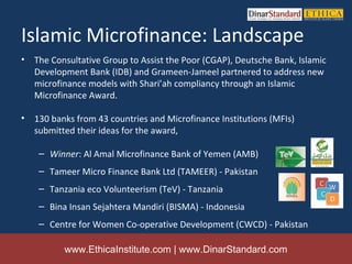 Islamic Microfinance: Landscape
•   The Consultative Group to Assist the Poor (CGAP), Deutsche Bank, Islamic
    Development Bank (IDB) and Grameen-Jameel partnered to address new
    microfinance models with Shari’ah compliancy through an Islamic
    Microfinance Award.

•   130 banks from 43 countries and Microfinance Institutions (MFIs)
    submitted their ideas for the award,

     – Winner: Al Amal Microfinance Bank of Yemen (AMB)
     – Tameer Micro Finance Bank Ltd (TAMEER) - Pakistan
     – Tanzania eco Volunteerism (TeV) - Tanzania
     – Bina Insan Sejahtera Mandiri (BISMA) - Indonesia
     – Centre for Women Co-operative Development (CWCD) - Pakistan

           www.EthicaInstitute.com | www.DinarStandard.com
 