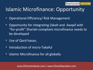 Islamic Microfinance: Opportunity
• Operational Efficiency/ Risk Management
• Opportunity for integrating Zakah and Awqaf with
  “for-profit” Shariah-compliant microfinance needs to
  be developed
• Use of Qard hasan,
• Introduction of micro-Takaful
• Islamic Microfinance for all globally


        www.EthicaInstitute.com | www.DinarStandard.com
 