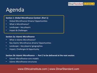 Agenda
Section 1: Global Microfinance Context (Part 1)
• Global Microfinance Drivers/ Opportunities
• What is Microfinance?
• Landscape – key players
• Impact & Challenges

Section 2a: Islamic Microfinance
• What is Islamic Microfinance?
• Key Islamic Microfinance drivers/ Opportunities
• Landscape – Key players/ geographies
• Impact, Challenges & Opportunity

Section 2b: Islamic Microfinance -- Part 2 to be delivered at the next session
• Islamic Microfinance core models
• Islamic Microfinance structures


             www.EthicaInstitute.com | www.DinarStandard.com
 
