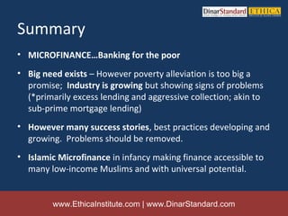Summary
• MICROFINANCE…Banking for the poor
• Big need exists – However poverty alleviation is too big a
  promise; Industry is growing but showing signs of problems
  (*primarily excess lending and aggressive collection; akin to
  sub-prime mortgage lending)
• However many success stories, best practices developing and
  growing. Problems should be removed.
• Islamic Microfinance in infancy making finance accessible to
  many low-income Muslims and with universal potential.


         www.EthicaInstitute.com | www.DinarStandard.com
 