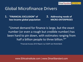 Global Microfinance Drivers
1. “FINANCIAL EXCLUSION” of                   2. Addressing needs of
   low-income global population                    MICRO-ENTERPRISES


  “Unmet demand for finance is large, but the exact
  number (or even a rough but credible number) has
 been hard to pin down, with estimates ranging from
       half a billion people to three billion.*”
             *Financial Access 2010 Report, by CGAP and World Bank




        www.EthicaInstitute.com | www.DinarStandard.com
 