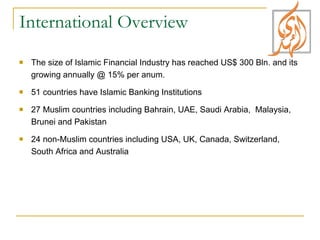 International Overview  The size of Islamic Financial Industry has reached US$ 300 Bln. and its growing annually @ 15% per anum. 51 countries have Islamic Banking Institutions  27 Muslim countries including Bahrain, UAE, Saudi Arabia,  Malaysia, Brunei and Pakistan 24 non-Muslim countries including USA, UK, Canada, Switzerland, South Africa and Australia 
