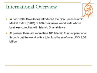 International Overview In Feb 1999, Dow Jones introduced the Dow Jones Islamic Market Index (DJIM) of 600 companies world wide whose business complies with Islamic Shariah laws At present there are more than 105 Islamic Funds operational through out the world with a total fund base of over USD 3.50 billion 