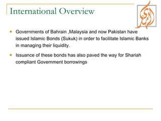 International Overview Governments of Bahrain ,Malaysia and now Pakistan have issued Islamic Bonds (Sukuk) in order to facilitate Islamic Banks in managing their liquidity.  Issuance of these bonds has also paved the way for Shariah compliant Government borrowings 