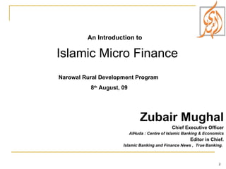 Zubair Mughal Chief Executive Officer AlHuda : Centre of Islamic Banking & Economics Editor in Chief. Islamic Banking and Finance News ,  True Banking.  An Introduction to Islamic Micro Finance  Narowal Rural Development Program  8 th  August, 09 