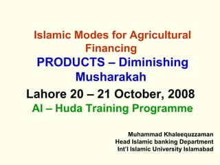 Islamic Modes for Agricultural
Financing
PRODUCTS – Diminishing
Musharakah
Lahore 20 – 21 October, 2008
Al – Huda Training Programme
Muhammad Khaleequzzaman
Head Islamic banking Department
Int’l Islamic University Islamabad
 