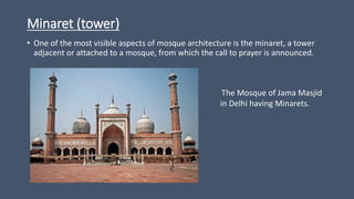 Minaret (tower)
• One of the most visible aspects of mosque architecture is the minaret, a tower
adjacent or attached to a mosque, from which the call to prayer is announced.
The Mosque of Jama Masjid
in Delhi having Minarets.
 